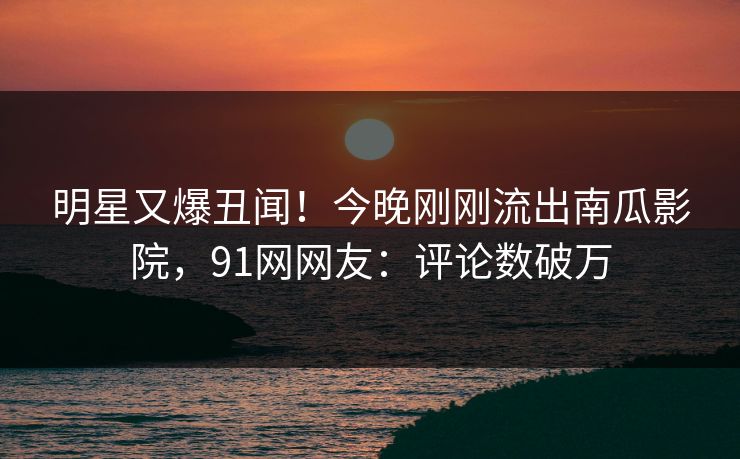 明星又爆丑闻！今晚刚刚流出南瓜影院，91网网友：评论数破万
