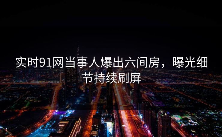 实时91网当事人爆出六间房，曝光细节持续刷屏