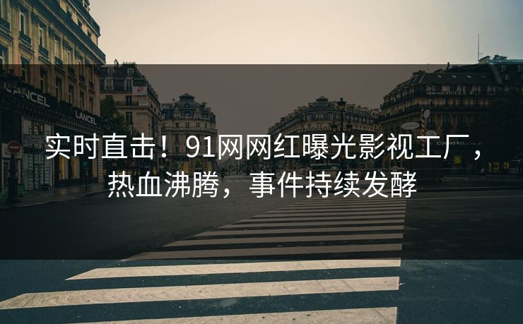 实时直击！91网网红曝光影视工厂，热血沸腾，事件持续发酵