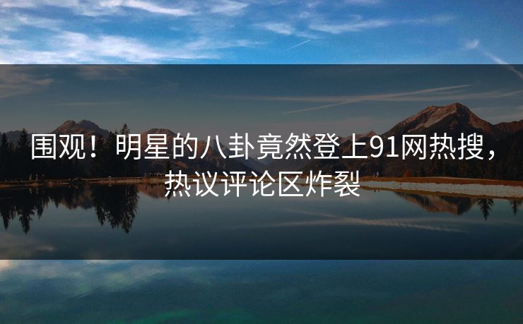 围观！明星的八卦竟然登上91网热搜，热议评论区炸裂