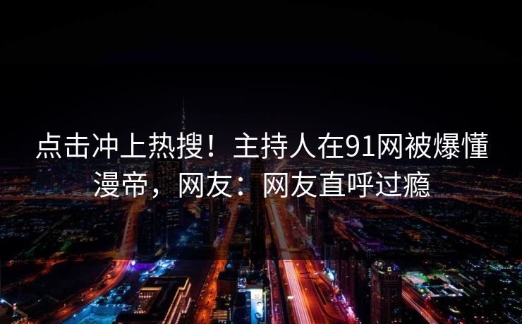 点击冲上热搜！主持人在91网被爆懂漫帝，网友：网友直呼过瘾