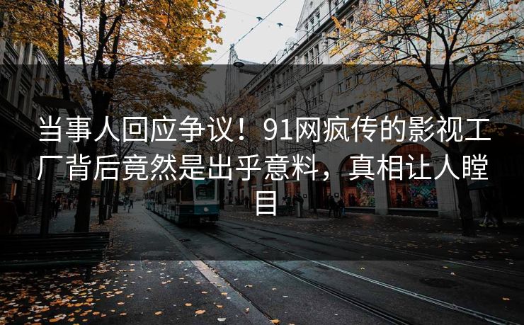 当事人回应争议！91网疯传的影视工厂背后竟然是出乎意料，真相让人瞠目