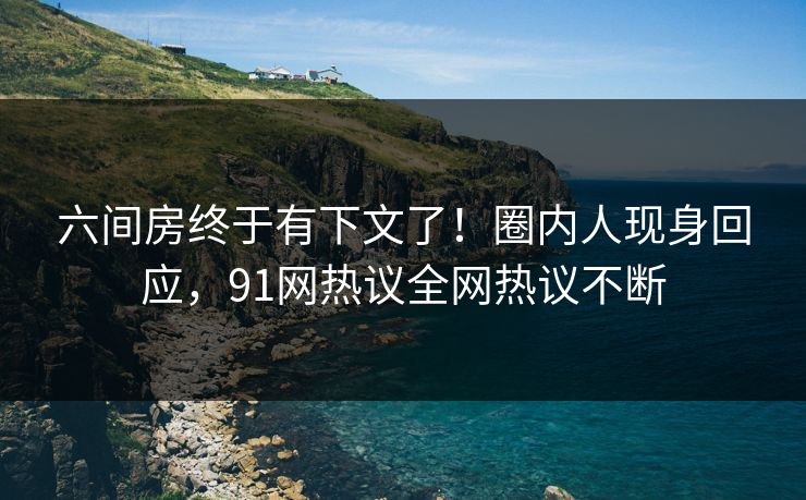 六间房终于有下文了！圈内人现身回应，91网热议全网热议不断