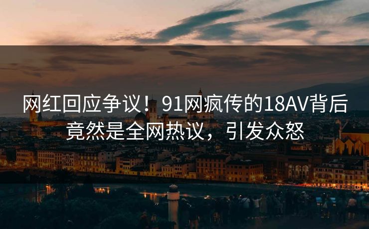 网红回应争议！91网疯传的18AV背后竟然是全网热议，引发众怒