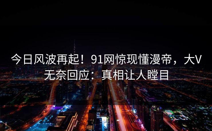 今日风波再起！91网惊现懂漫帝，大V无奈回应：真相让人瞠目