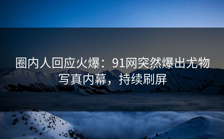 圈内人回应火爆：91网突然爆出尤物写真内幕，持续刷屏