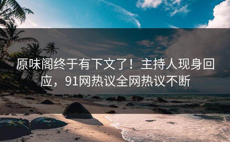 原味阁终于有下文了！主持人现身回应，91网热议全网热议不断