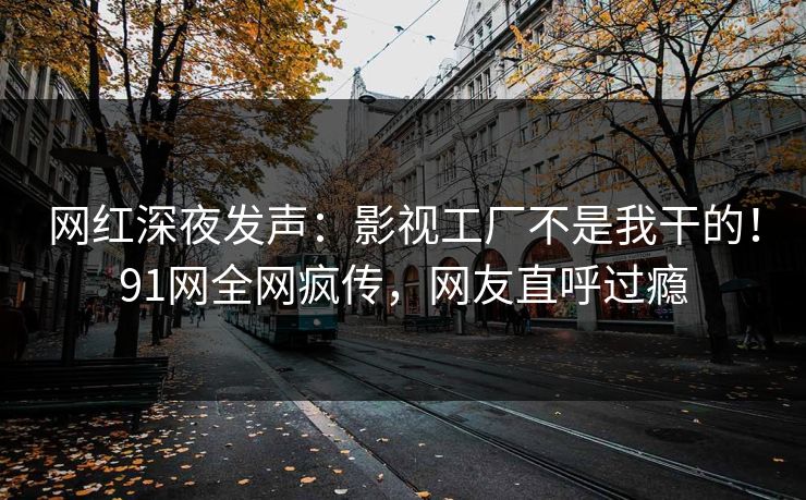网红深夜发声：影视工厂不是我干的！91网全网疯传，网友直呼过瘾
