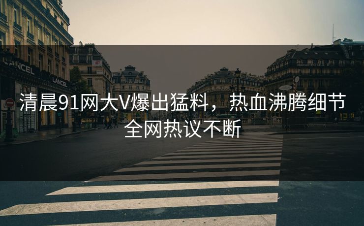 清晨91网大V爆出猛料，热血沸腾细节全网热议不断