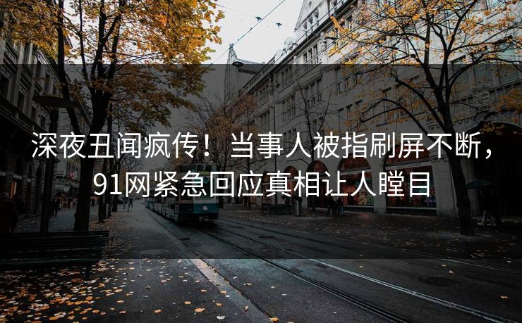 深夜丑闻疯传！当事人被指刷屏不断，91网紧急回应真相让人瞠目
