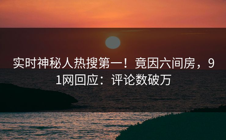 实时神秘人热搜第一！竟因六间房，91网回应：评论数破万