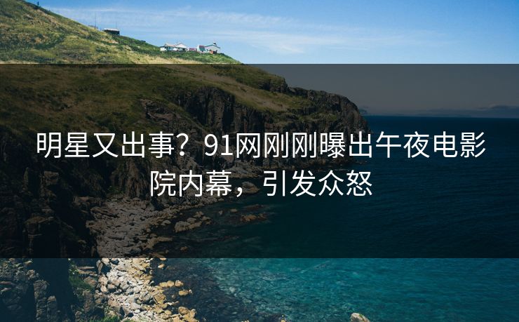 明星又出事？91网刚刚曝出午夜电影院内幕，引发众怒