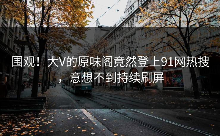 围观！大V的原味阁竟然登上91网热搜，意想不到持续刷屏