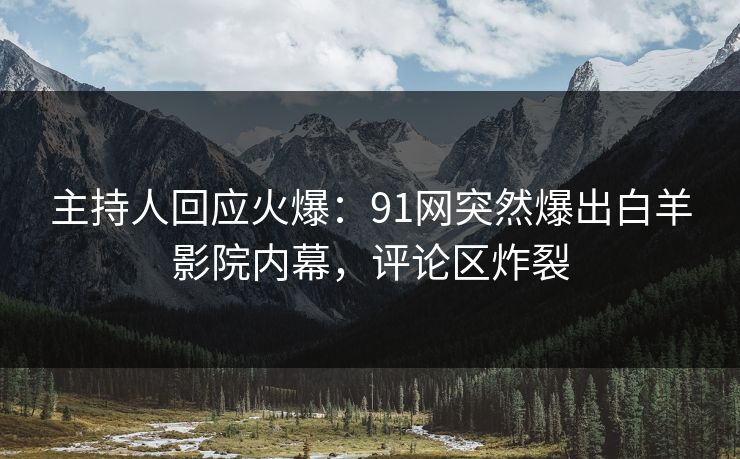 主持人回应火爆：91网突然爆出白羊影院内幕，评论区炸裂