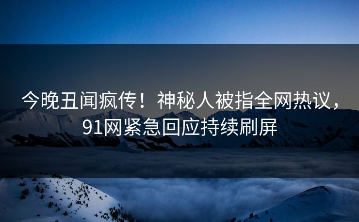 今晚丑闻疯传！神秘人被指全网热议，91网紧急回应持续刷屏