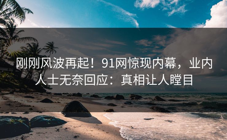 刚刚风波再起！91网惊现内幕，业内人士无奈回应：真相让人瞠目