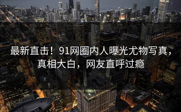 最新直击！91网圈内人曝光尤物写真，真相大白，网友直呼过瘾