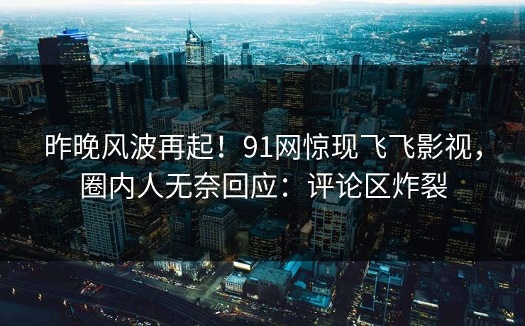 昨晚风波再起！91网惊现飞飞影视，圈内人无奈回应：评论区炸裂