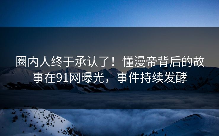 圈内人终于承认了！懂漫帝背后的故事在91网曝光，事件持续发酵