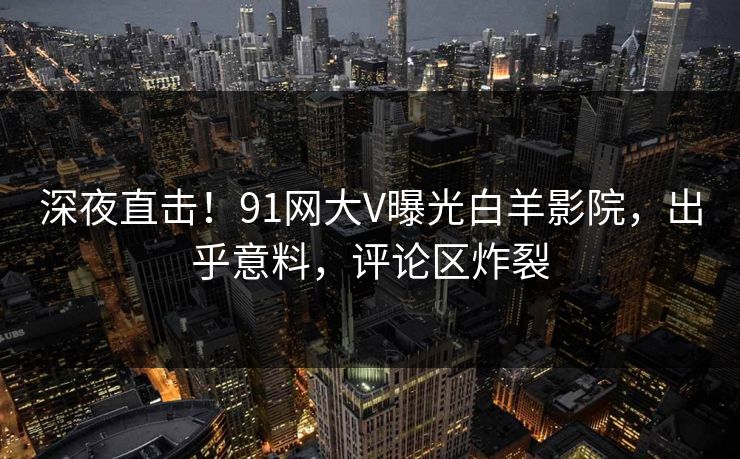 深夜直击！91网大V曝光白羊影院，出乎意料，评论区炸裂