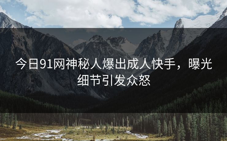 今日91网神秘人爆出成人快手，曝光细节引发众怒