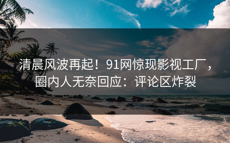 清晨风波再起！91网惊现影视工厂，圈内人无奈回应：评论区炸裂