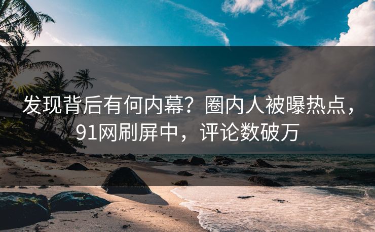 发现背后有何内幕？圈内人被曝热点，91网刷屏中，评论数破万