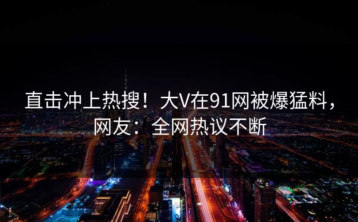 直击冲上热搜!大V在91网被爆猛料,网友:全网热议不断