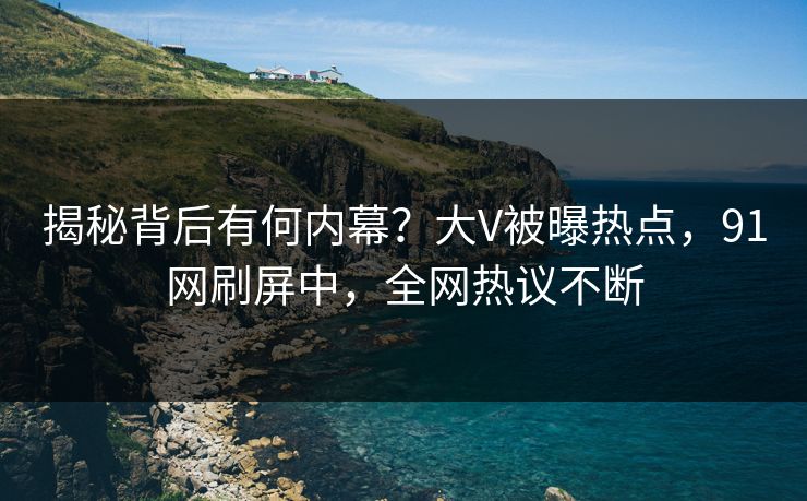 揭秘背后有何内幕？大V被曝热点，91网刷屏中，全网热议不断