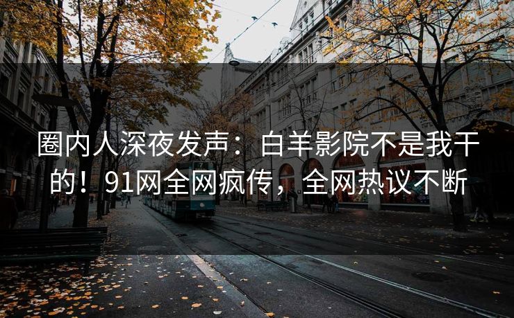 圈内人深夜发声：白羊影院不是我干的！91网全网疯传，全网热议不断