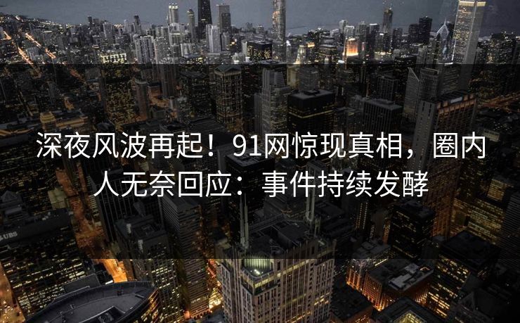 深夜风波再起！91网惊现真相，圈内人无奈回应：事件持续发酵