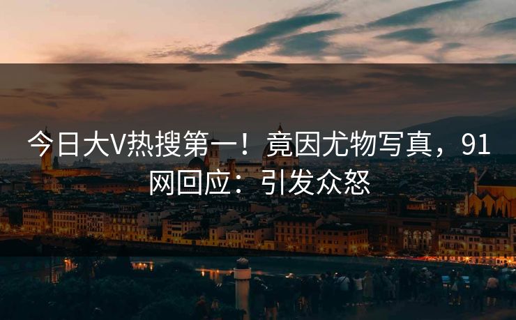 今日大V热搜第一！竟因尤物写真，91网回应：引发众怒