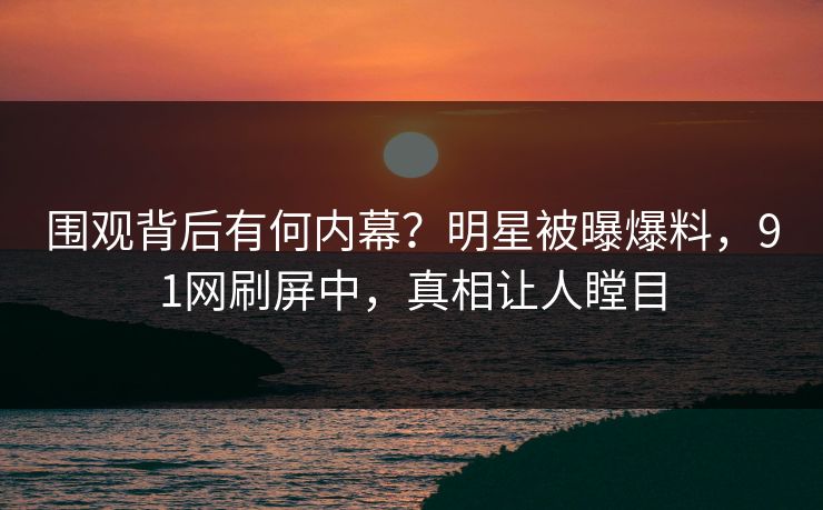围观背后有何内幕？明星被曝爆料，91网刷屏中，真相让人瞠目