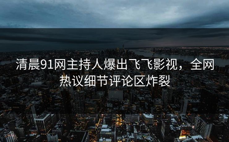 清晨91网主持人爆出飞飞影视，全网热议细节评论区炸裂