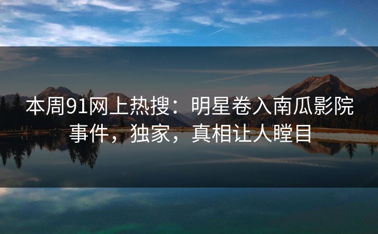 本周91网上热搜：明星卷入南瓜影院事件，独家，真相让人瞠目