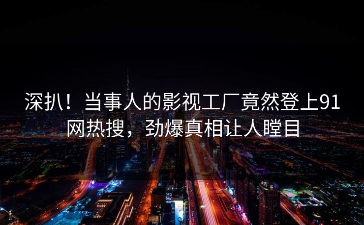 深扒！当事人的影视工厂竟然登上91网热搜，劲爆真相让人瞠目