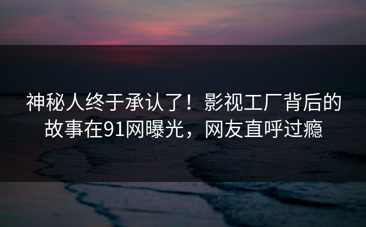 神秘人终于承认了！影视工厂背后的故事在91网曝光，网友直呼过瘾