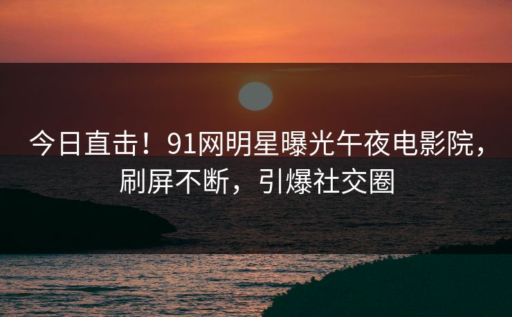 今日直击！91网明星曝光午夜电影院，刷屏不断，引爆社交圈