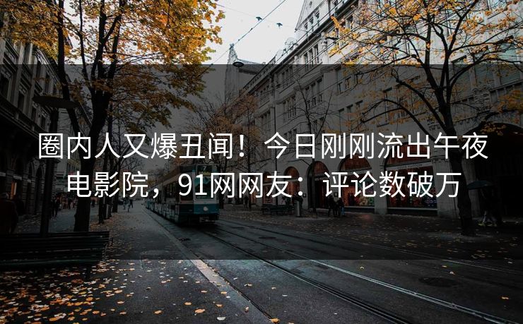 圈内人又爆丑闻!今日刚刚流出午夜电影院,91网网友:评论数破万