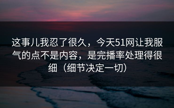 这事儿我忍了很久,今天51网让我服气的点不是内容,是完播率处理得很细(细节决定一切) 这事儿我忍了很久,今天51网让我服气的点不是内容,是完播率处理得很细(细节决定一切)