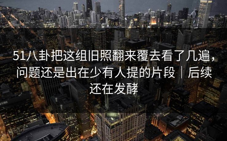 51八卦把这组旧照翻来覆去看了几遍，问题还是出在少有人提的片段｜后续还在发酵