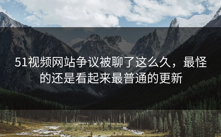 51视频网站争议被聊了这么久，最怪的还是看起来最普通的更新