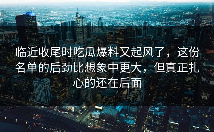 临近收尾时吃瓜爆料又起风了，这份名单的后劲比想象中更大，但真正扎心的还在后面