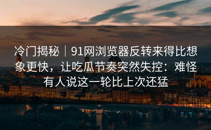 冷门揭秘｜91网浏览器反转来得比想象更快，让吃瓜节奏突然失控：难怪有人说这一轮比上次还猛
