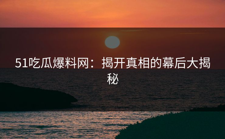 51吃瓜爆料网：揭开真相的幕后大揭秘