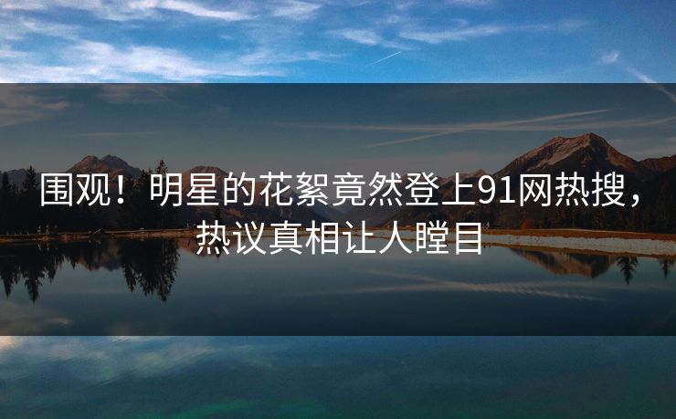 围观！明星的花絮竟然登上91网热搜，热议真相让人瞠目