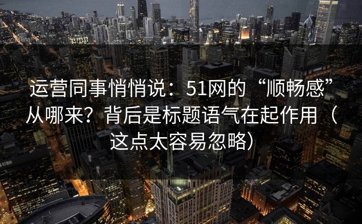 运营同事悄悄说：51网的“顺畅感”从哪来？背后是标题语气在起作用（这点太容易忽略）