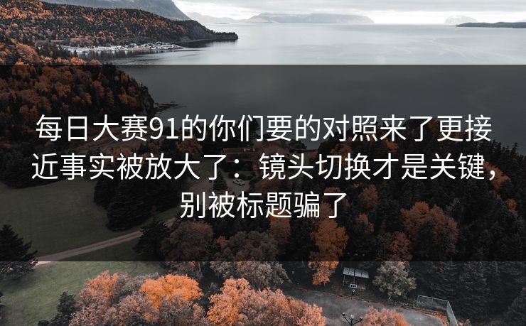 每日大赛91的你们要的对照来了更接近事实被放大了：镜头切换才是关键，别被标题骗了