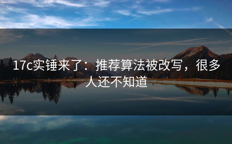 17c实锤来了：推荐算法被改写，很多人还不知道