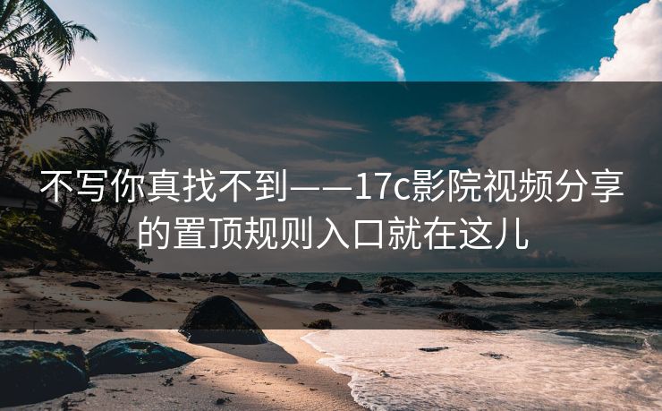 不写你真找不到——17c影院视频分享的置顶规则入口就在这儿